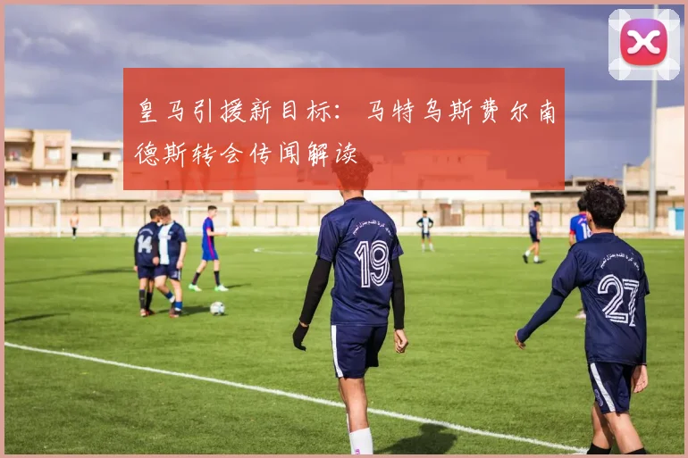 皇马引援新目标:马特乌斯费尔南德斯转会传闻解读