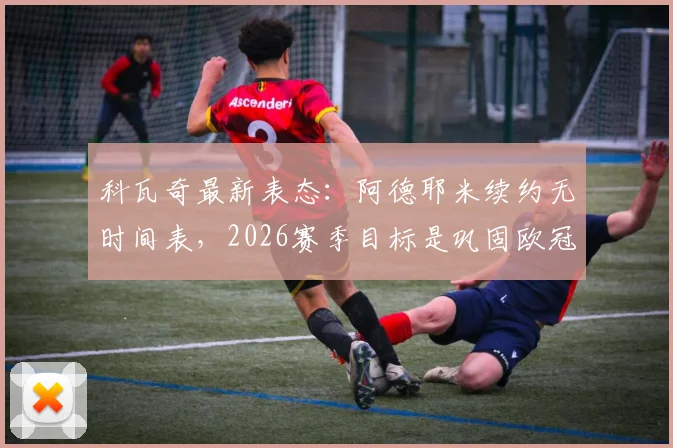 科瓦奇最新表态:阿德耶米续约无时间表,2026赛季目标是巩固欧冠席位,带队冲击德甲亚军可接受