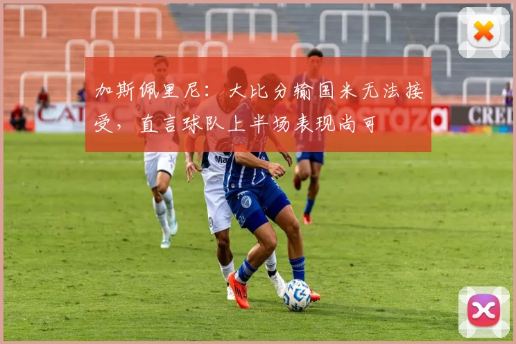 加斯佩里尼：大比分输国米无法接受，直言球队上半场表现尚可