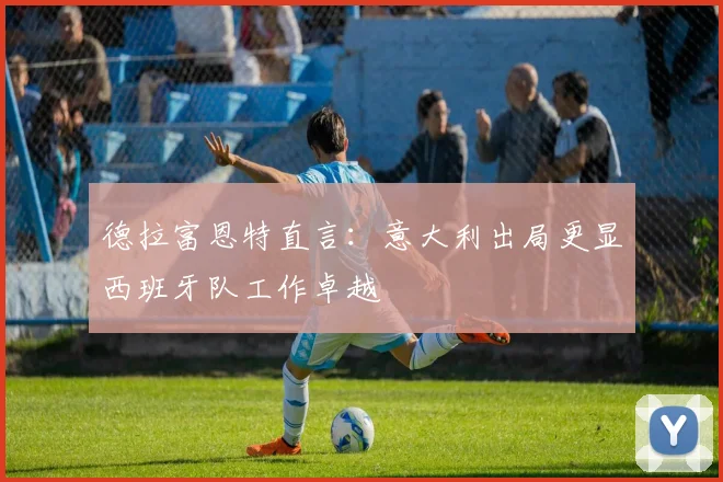 德拉富恩特直言：意大利出局更显西班牙队工作卓越
