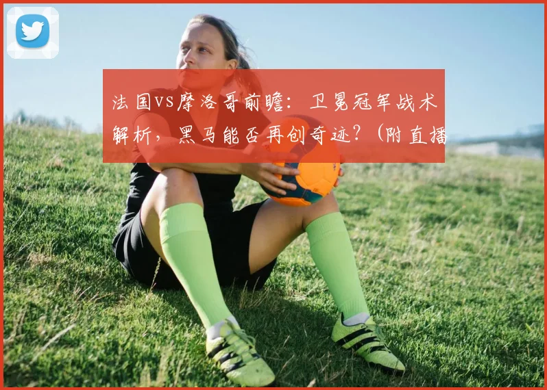 法国vs摩洛哥前瞻：卫冕冠军战术解析，黑马能否再创奇迹？(附直播信息)