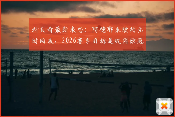 科瓦奇最新表态：阿德耶米续约无时间表，2026赛季目标是巩固欧冠席位，带队冲击德甲亚军可接受