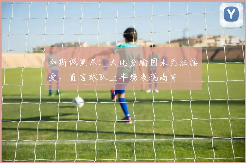 加斯佩里尼:大比分输国米无法接受,直言球队上半场表现尚可